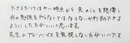 「できるだけ早い時点から先のことを想像し、何の勉強をやらなくてはならないか、判断できるようにしたほうがいいと思います。」「先生のアドヴァイスは無視しないほうがいいです。」