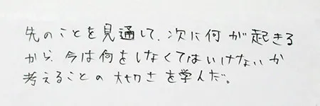 「先のことを見通して、次に何が起こるから今は何をしなくてはいけないか、考えることの大切さを学んだ。」