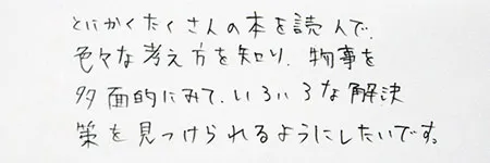 「とにかくたくさんの本を読んで、色々な考え方を知り、物事を多面的に見て、いろいろな解決策を見つけられるようにしたいです。」