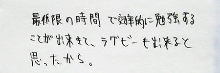 「最低限の時間で効率的に勉強することができて、ラグビーもできると思ったから。」