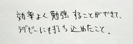 「効率よく勉強することができて、ラグビーにも打ち込めたこと。」