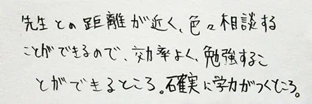 「先生との距離が近く、いろいろ相談することができるので、効率よく勉強することができるところ。」「確実に学力がつくところ。」