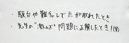 「駿台や難チャレで点が取れたとき。」「先生の”激ムズ”問題に正解したとき！(笑)」