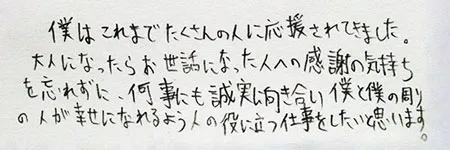 「僕はこれまでたくさんのひとに応援されてきました。大人になったらお世話になった人たちへの感謝の気持ちを忘れずに、何事にも誠実に向き合い、僕と僕の周りの人が幸せになれるよう、ひとの役に立つ仕事をしたいと思います。」