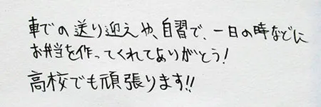 車での送り迎えや、自習で１日のときなどにお弁当をつくってくれてありがとう！」「高校でも頑張ります！！」