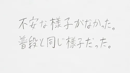 「不安な様子がなかった。」「普段と同じだった。」