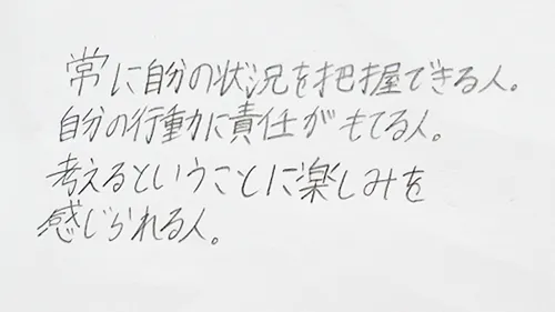 「常に自分の状況を把握できる人。自分の行動に責任が持てる人。考えるということに楽しみを感じられる人。」