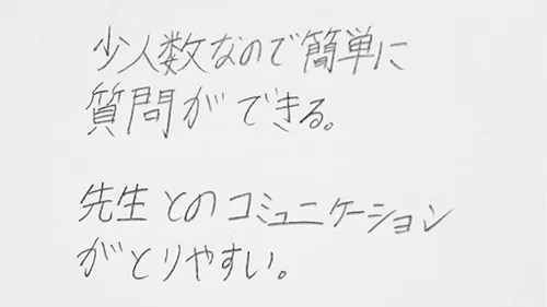 「少人数なので質問が簡単にできる。」「先生とのコミュニケーションがとりやすい。」