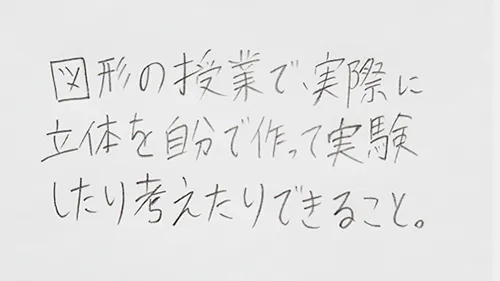 「図形の授業で実際に立体をつくって実験したり考えたりできること。」