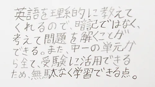 「英語を理系的に教えてくれるので、暗記ではなく、考えて問題を解くことができる。また、中１の単元からすべて、受験に活用できるため、無駄なく学習できる点。」